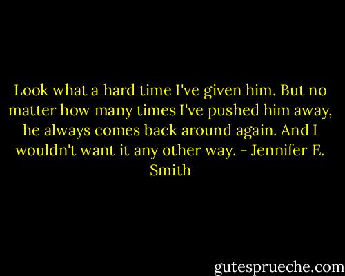 Look what a hard time I've given him. But no matter how many times I've pushed him away, he always comes back around again. And I wouldn't want it any other way. - Jennifer E. Smith