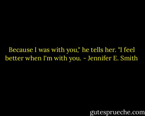 Because I was with you," he tells her. "I feel better when I'm with you. - Jennifer E. Smith