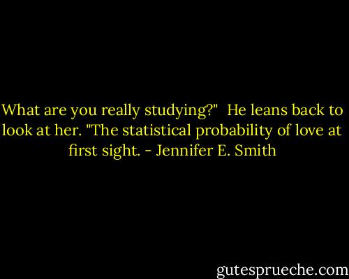 What are you really studying?"<br /> He leans back to look at her. "The statistical probability of love at first sight. - Jennifer E. Smith