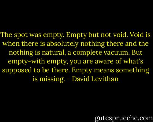 The spot was empty. Empty but not void. Void is when there is absolutely nothing there and the nothing is natural, a complete vacuum. But empty-with empty, you are aware of what's supposed to be there. Empty means something is missing. - David Levithan