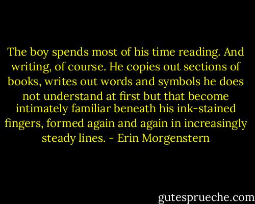 The boy spends most of his time reading. And writing, of course. He copies out sections of books, writes out words and symbols he does not understand at first but that become intimately familiar beneath his ink-stained fingers, formed again and again in increasingly steady lines. - Erin Morgenstern