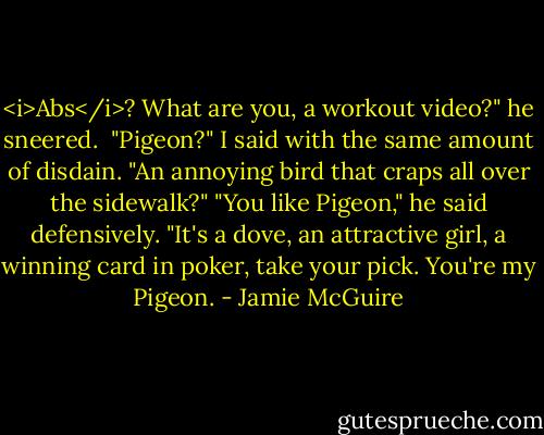 <i>Abs</i>? What are you, a workout video?" he sneered.<br /> "Pigeon?" I said with the same amount of disdain. "An annoying bird that craps all over the sidewalk?"<br />"You like Pigeon," he said defensively. "It's a dove, an attractive girl, a winning card in poker, take your pick. You're my Pigeon. - Jamie McGuire