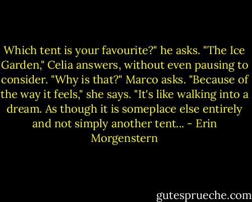 Which tent is your favourite?" he asks.<br />"The Ice Garden," Celia answers, without even pausing to consider.<br />"Why is that?" Marco asks.<br />"Because of the way it feels," she says. "It's like walking into a dream. As though it is someplace else entirely and not simply another tent... - Erin Morgenstern