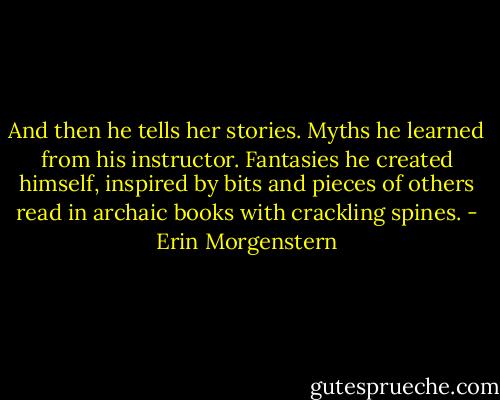 And then he tells her stories. Myths he learned from his instructor. Fantasies he created himself, inspired by bits and pieces of others read in archaic books with crackling spines. - Erin Morgenstern