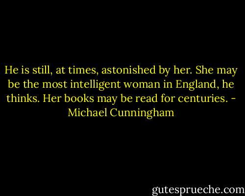 He is still, at times, astonished by her. She may be the most intelligent woman in England, he thinks. Her books may be read for centuries. - Michael Cunningham