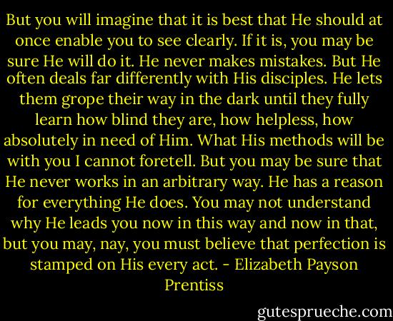 But you will imagine that it is best that He should at once enable you to see clearly. If it is, you may be sure He will do it. He never makes mistakes. But He often deals far differently with His disciples. He lets them grope their way in the dark until they fully learn how blind they are, how helpless, how absolutely in need of Him. What His methods will be with you I cannot foretell. But you may be sure that He never works in an arbitrary way. He has a reason for everything He does. You may not understand why He leads you now in this way and now in that, but you may, nay, you must believe that perfection is stamped on His every act. - Elizabeth Payson Prentiss