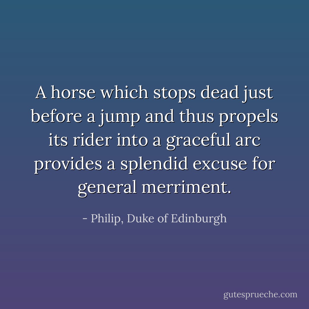 A horse which stops dead just before a jump and thus propels its rider into a graceful arc provides a splendid excuse for general merriment. - Philip, Duke of Edinburgh