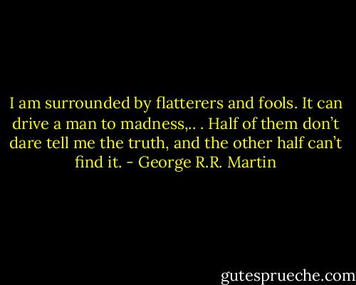 I am surrounded by flatterers and fools. It can drive a man to madness,.. . Half of them don’t dare tell me the truth, and the other half can’t find it. - George R.R. Martin