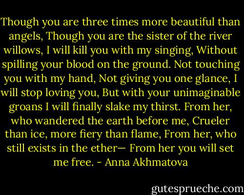 Though you are three times more beautiful than angels,<br />Though you are the sister of the river willows,<br />I will kill you with my singing,<br />Without spilling your blood on the ground.<br />Not touching you with my hand,<br />Not giving you one glance, I will stop loving you,<br />But with your unimaginable groans<br />I will finally slake my thirst.<br />From her, who wandered the earth before me,<br />Crueler than ice, more fiery than flame,<br />From her, who still exists in the ether—<br />From her you will set me free. - Anna Akhmatova