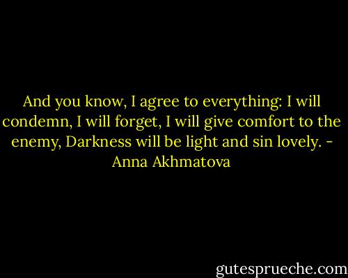 And you know, I agree to everything:<br />I will condemn, I will forget, I will give comfort to the enemy,<br />Darkness will be light and sin lovely. - Anna Akhmatova
