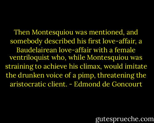 Then Montesquiou was mentioned, and somebody described his first love-affair, a Baudelairean love-affair with a female ventriloquist who, while Montesquiou was straining to achieve his climax, would imitate the drunken voice of a pimp, threatening the aristocratic client. - Edmond de Goncourt