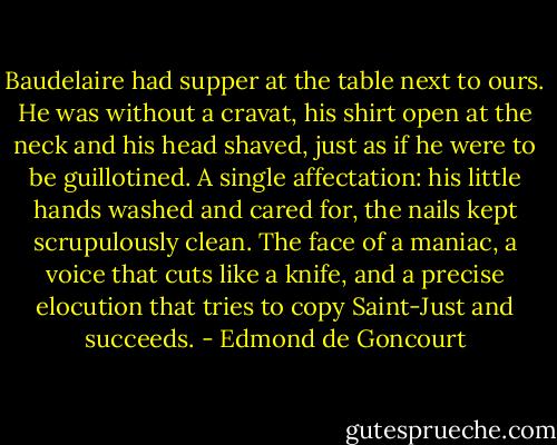 Baudelaire had supper at the table next to ours. He was without a cravat, his shirt open at the neck and his head shaved, just as if he were to be guillotined. A single affectation: his little hands washed and cared for, the nails kept scrupulously clean. The face of a maniac, a voice that cuts like a knife, and a precise elocution that tries to copy Saint-Just and succeeds. - Edmond de Goncourt