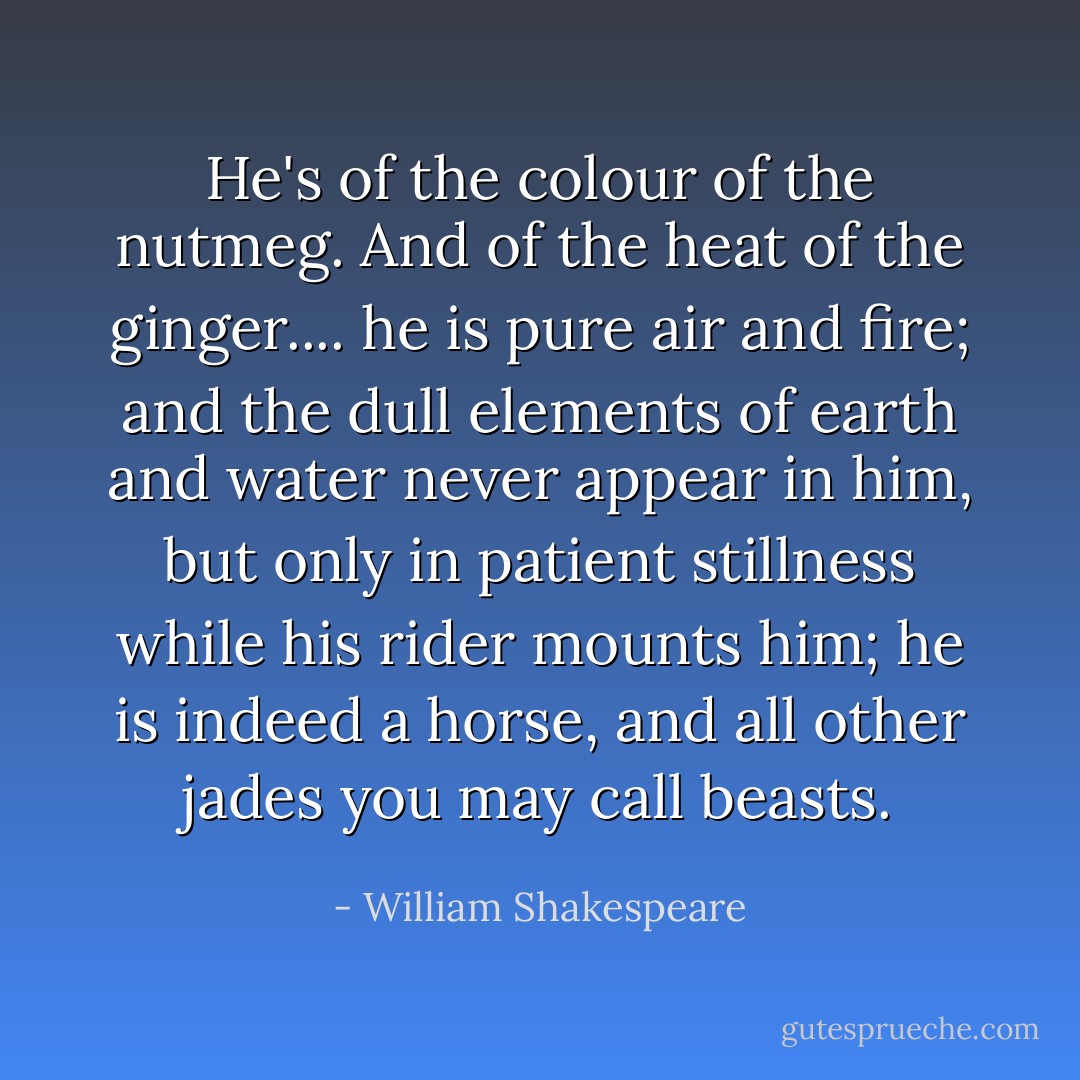 He's of the colour of the nutmeg. And of the heat of the ginger.... he is pure air and fire; and the dull elements of earth and water never appear in him, but only in patient stillness while his rider mounts him; he is indeed a horse, and all other jades you may call beasts. - William Shakespeare