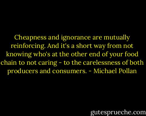Cheapness and ignorance are mutually reinforcing. And it's a short way from not knowing who's at the other end of your food chain to not caring - to the carelessness of both producers and consumers. - Michael Pollan