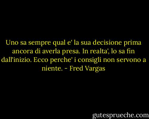 Uno sa sempre qual e' la sua decisione prima ancora di averla presa. In realta', lo sa fin dall'inizio. Ecco perche' i consigli non servono a niente. - Fred Vargas