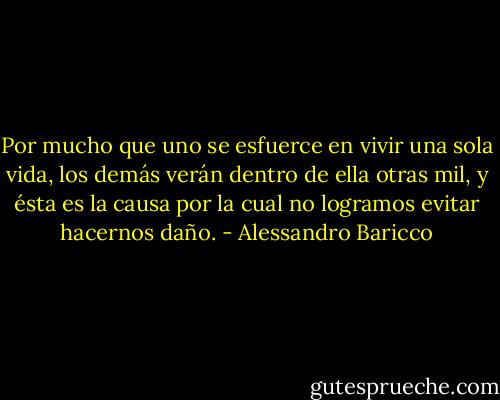 Por mucho que uno se esfuerce en vivir una sola vida, los demás verán dentro de ella otras mil, y ésta es la causa por la cual no logramos evitar hacernos daño. - Alessandro Baricco