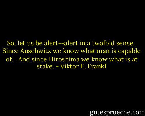 So, let us be alert--alert in a twofold sense.<br /><br />Since Auschwitz we know what man is capable of. <br /><br />And since Hiroshima we know what is at stake. - Viktor E. Frankl