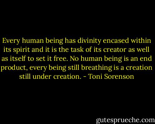 Every human being has divinity encased within its spirit and it is the task of its creator as well as itself to set it free. No human being is an end product, every being still breathing is a creation still under creation. - Toni Sorenson