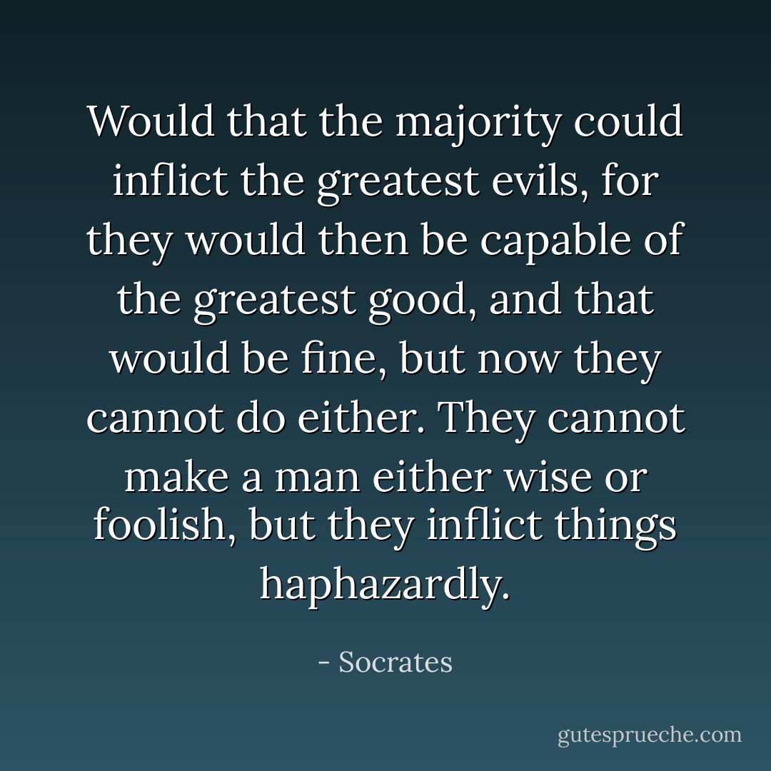 Would that the majority could inflict the greatest evils, for they would then be capable of the greatest good, and that would be fine, but now they cannot do either. They cannot make a man either wise or foolish, but they inflict things haphazardly. - Socrates