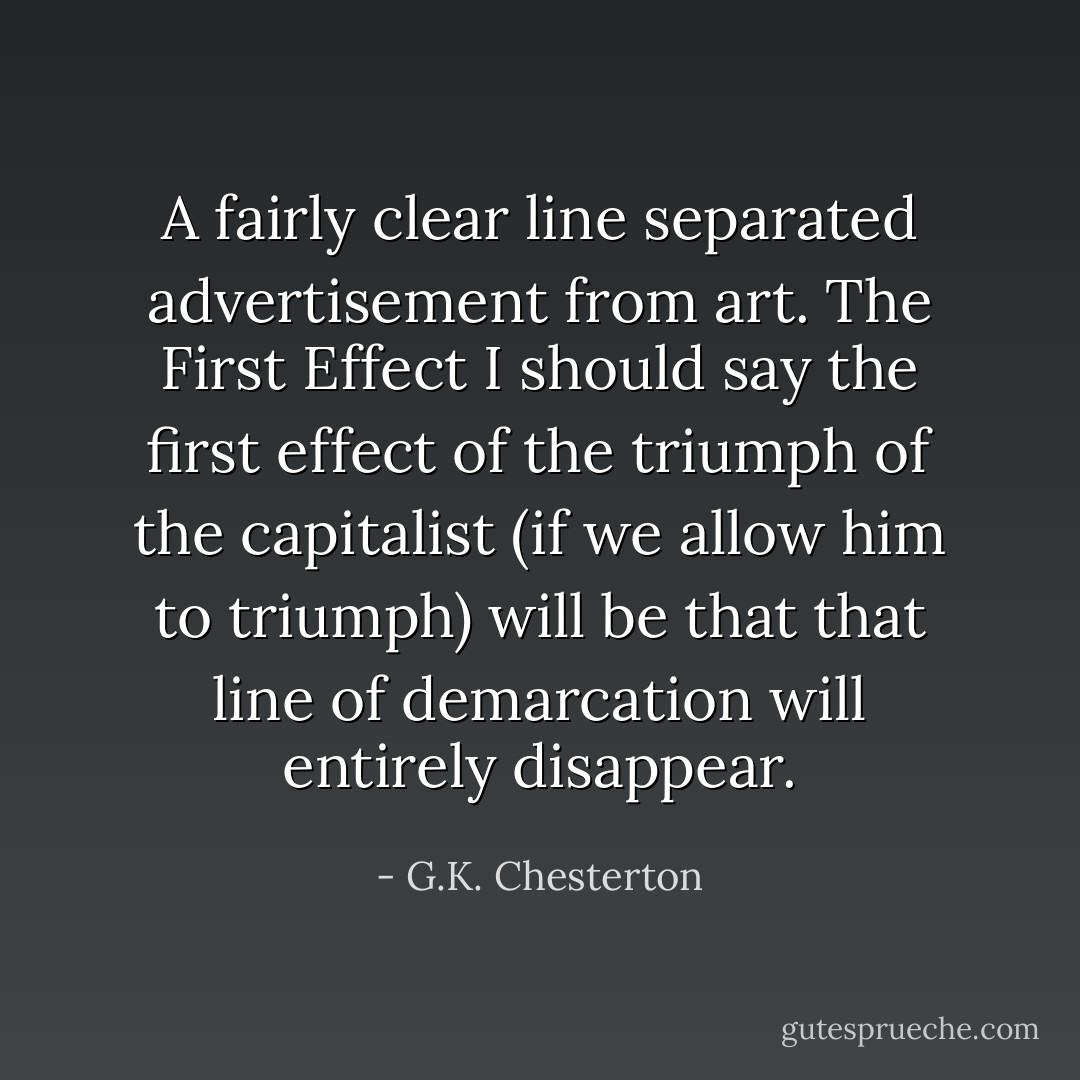 A fairly clear line separated advertisement from art. The First Effect I should say the first effect of the triumph of the capitalist (if we allow him to triumph) will be that that line of demarcation will entirely disappear. - G.K. Chesterton