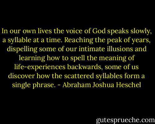 In our own lives the voice of God speaks slowly, a syllable at a time. Reaching the peak of years, dispelling some of our intimate illusions and learning how to spell the meaning of life-experiences backwards, some of us discover how the scattered syllables form a single phrase. - Abraham Joshua Heschel