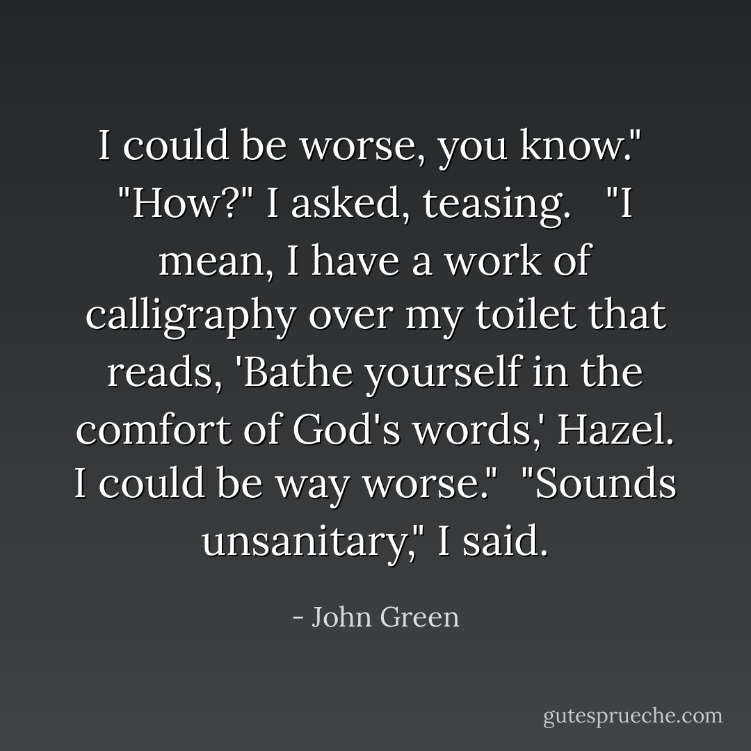 I could be worse, you know."<br /><br />"How?" I asked, teasing. <br /><br />"I mean, I have a work of calligraphy over my toilet that reads, 'Bathe yourself in the comfort of God's words,' Hazel. I could be way worse."<br /><br />"Sounds unsanitary," I said. - John Green
