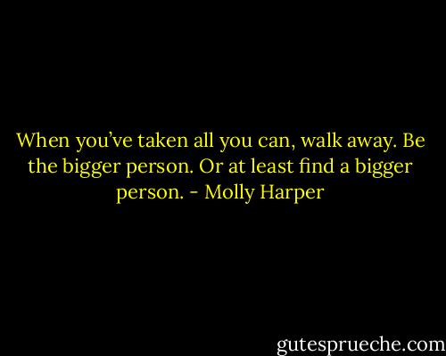 When you’ve taken all you can, walk away. Be the bigger person. Or at least find a bigger person. - Molly Harper