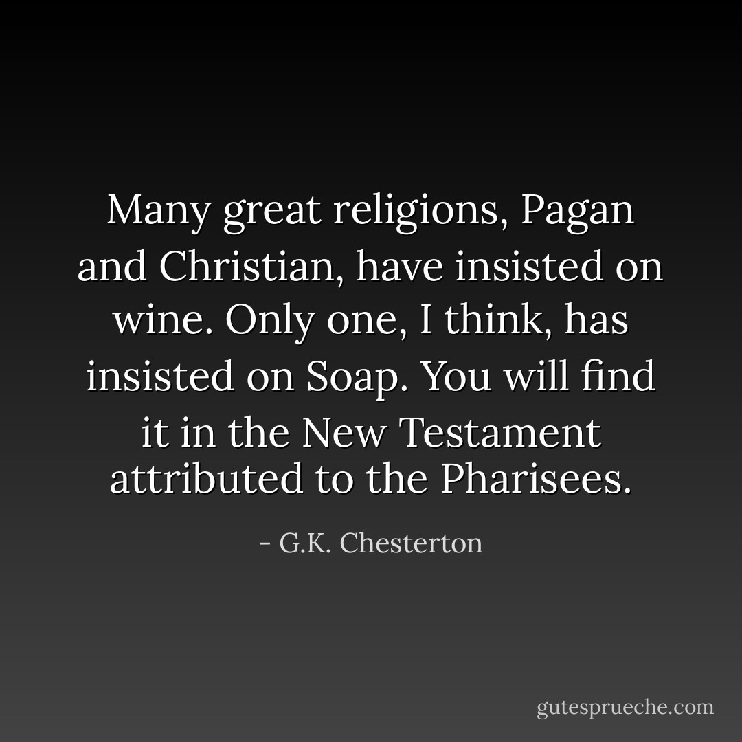 Many great religions, Pagan and Christian, have insisted on wine. Only one, I think, has insisted on Soap. You will find it in the New Testament attributed to the Pharisees. - G.K. Chesterton