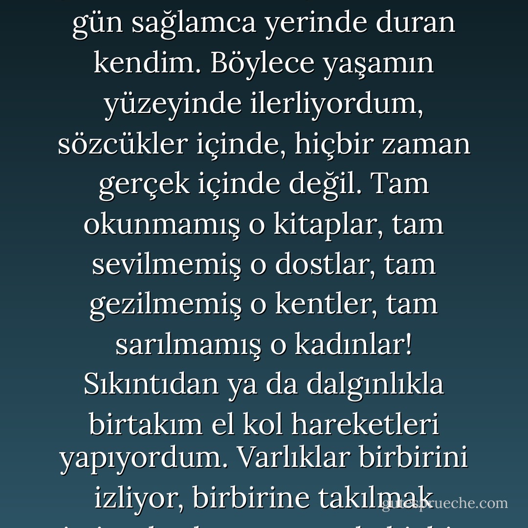 Demek ki, ben-ben-ben'in günü gününe sürekliliği dışında başka bir süreklilik olmadan yaşıyordum. Günü gününe kadınlar, günü gününe erdem ya da erdemsizlik, günü gününe, köpekler gibi, ama her gün sağlamca yerinde duran kendim. Böylece yaşamın yüzeyinde ilerliyordum, sözcükler içinde, hiçbir zaman gerçek içinde değil. Tam okunmamış o kitaplar, tam sevilmemiş o dostlar, tam gezilmemiş o kentler, tam sarılmamış o kadınlar! Sıkıntıdan ya da dalgınlıkla birtakım el kol hareketleri yapıyordum. Varlıklar birbirini izliyor, birbirine takılmak istiyorlardı, ama ortada hiçbir şey yoktu, bu da berbat bir şeydi. Onlar için. Bense unutuyordum. Kendimden başka bir şeyi hiçbir zaman anımsamamışımdır ben. - Albert Camus