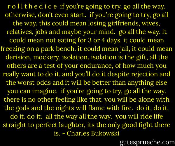 r o l l t h e d i c e<br /><br />if you’re going to try, go all the<br />way.<br />otherwise, don’t even start.<br /><br />if you’re going to try, go all the<br />way.<br />this could mean losing girlfriends,<br />wives, relatives, jobs and<br />maybe your mind.<br /><br />go all the way.<br />it could mean not eating for 3 or 4 days.<br />it could mean freezing on a<br />park bench.<br />it could mean jail,<br />it could mean derision,<br />mockery,<br />isolation.<br />isolation is the gift,<br />all the others are a test of your<br />endurance, of<br />how much you really want to<br />do it.<br />and you’ll do it<br />despite rejection and the worst odds<br />and it will be better than<br />anything else<br />you can imagine.<br /><br />if you’re going to try,<br />go all the way.<br />there is no other feeling like<br />that.<br />you will be alone with the gods<br />and the nights will flame with<br />fire.<br /><br />do it, do it, do it.<br />do it.<br /><br />all the way<br />all the way.<br /><br />you will ride life straight to<br />perfect laughter, its<br />the only good fight<br />there is. - Charles Bukowski