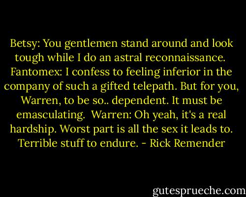 Betsy: You gentlemen stand around and look tough while I do an astral reconnaissance. <br />Fantomex: I confess to feeling inferior in the company of such a gifted telepath. But for you, Warren, to be so.. dependent. It must be emasculating. <br />Warren: Oh yeah, it's a real hardship. Worst part is all the sex it leads to. Terrible stuff to endure. - Rick Remender