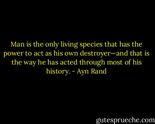 Man is the only living species that has the power to act as his own destroyer—and that is the way he has acted through most of his history. - Ayn Rand