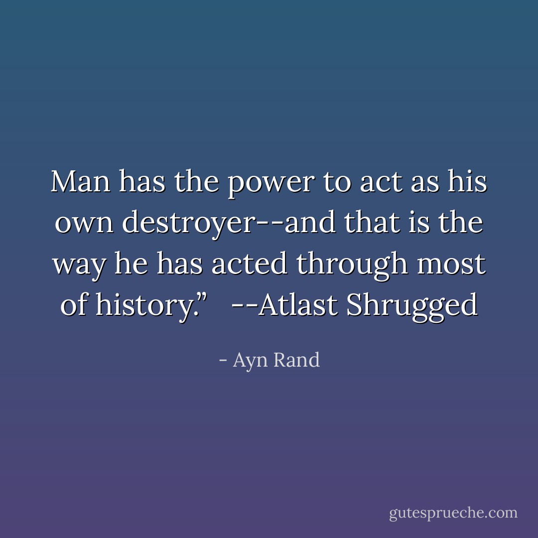 Man has the power to act as his own destroyer--and that is the way he has acted through most of history.” <br /><br />--Atlast Shrugged - Ayn Rand