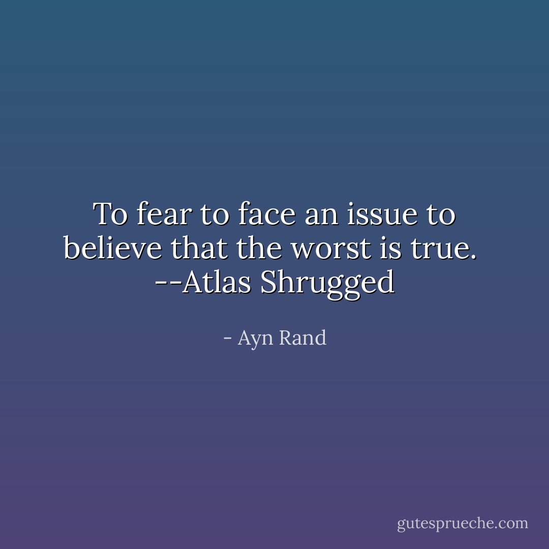 To fear to face an issue to believe that the worst is true.<br /><br />--Atlas Shrugged - Ayn Rand