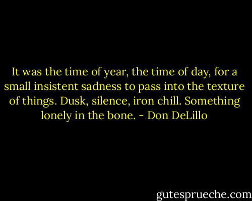 It was the time of year, the time of day, for a small insistent sadness to pass into the texture of things. Dusk, silence, iron chill. Something lonely in the bone. - Don DeLillo