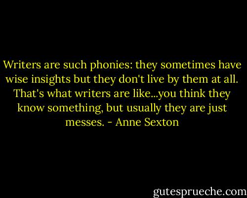 Writers are such phonies: they sometimes have wise insights but they don't live by them at all. That's what writers are like...you think they know something, but usually they are just messes. - Anne Sexton