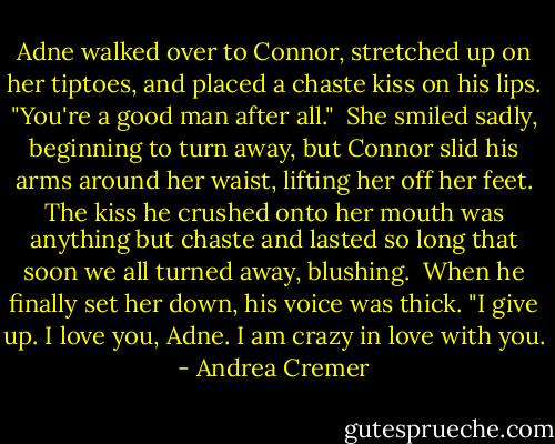 Adne walked over to Connor, stretched up on her tiptoes, and placed a chaste kiss on his lips. "You're a good man after all." <br />She smiled sadly, beginning to turn away, but Connor slid his arms around her waist, lifting her off her feet. The kiss he crushed onto her mouth was anything but chaste and lasted so long that soon we all turned away, blushing. <br />When he finally set her down, his voice was thick. "I give up. I love you, Adne. I am crazy in love with you. - Andrea Cremer
