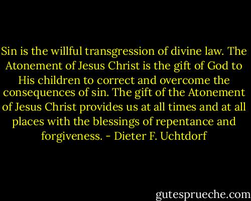 Sin is the willful transgression of divine law. The Atonement of Jesus Christ is the gift of God to His children to correct and overcome the consequences of sin. The gift of the Atonement of Jesus Christ provides us at all times and at all places with the blessings of repentance and forgiveness. - Dieter F. Uchtdorf