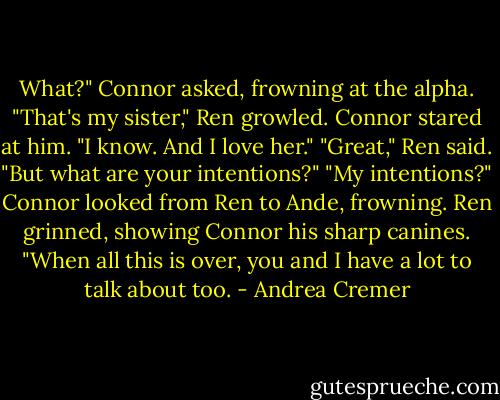 What?" Connor asked, frowning at the alpha.<br />"That's my sister," Ren growled.<br />Connor stared at him. "I know. And I love her."<br />"Great," Ren said. "But what are your intentions?"<br />"My intentions?" Connor looked from Ren to Ande, frowning. Ren grinned, showing Connor his sharp canines. "When all this is over, you and I have a lot to talk about too. - Andrea Cremer