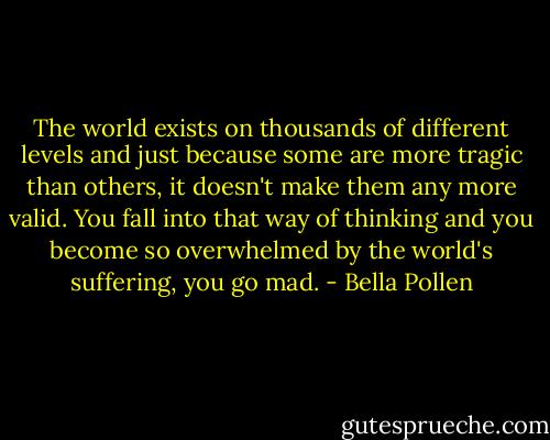 The world exists on thousands of different levels and just because some are more tragic than others, it doesn't make them any more valid. You fall into that way of thinking and you become so overwhelmed by the world's suffering, you go mad. - Bella Pollen