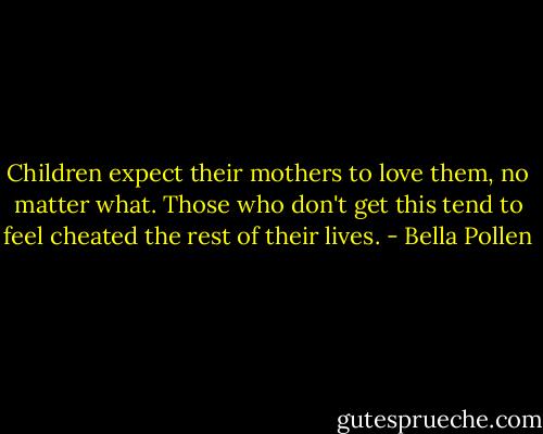Children expect their mothers to love them, no matter what. Those who don't get this tend to feel cheated the rest of their lives. - Bella Pollen