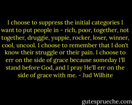 I choose to suppress the initial categories I want to put people in - rich, poor, together, not together, druggie, yuppie, rocker, loser, winner, cool, uncool. I choose to remember that I don't know their struggle or their pain. I choose to err on the side of grace because someday I'll stand before God, and I pray He'll err on the side of grace with me. - Jud Wilhite