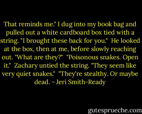 That reminds me." I dug into my book bag and pulled out a white cardboard box tied with a string. "I brought these back for you."<br /><br />He looked at the box, then at me, before slowly reaching out. "What are they?"<br /><br />"Poisonous snakes. Open it."<br /><br />Zachary untied the string. "They seem like very quiet snakes."<br /><br />"They're stealthy. Or maybe dead. - Jeri Smith-Ready
