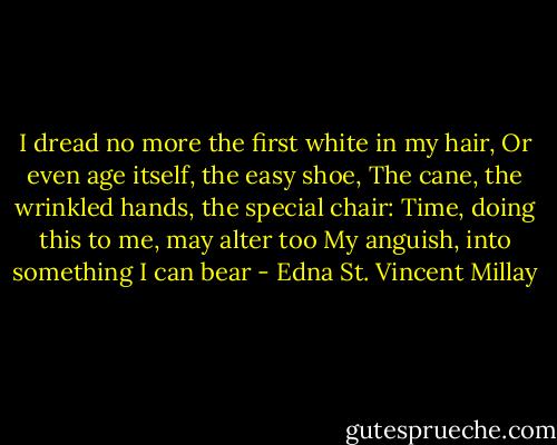 I dread no more the first white in my hair,<br />Or even age itself, the easy shoe,<br />The cane, the wrinkled hands, the special chair:<br />Time, doing this to me, may alter too<br />My anguish, into something I can bear - Edna St. Vincent Millay