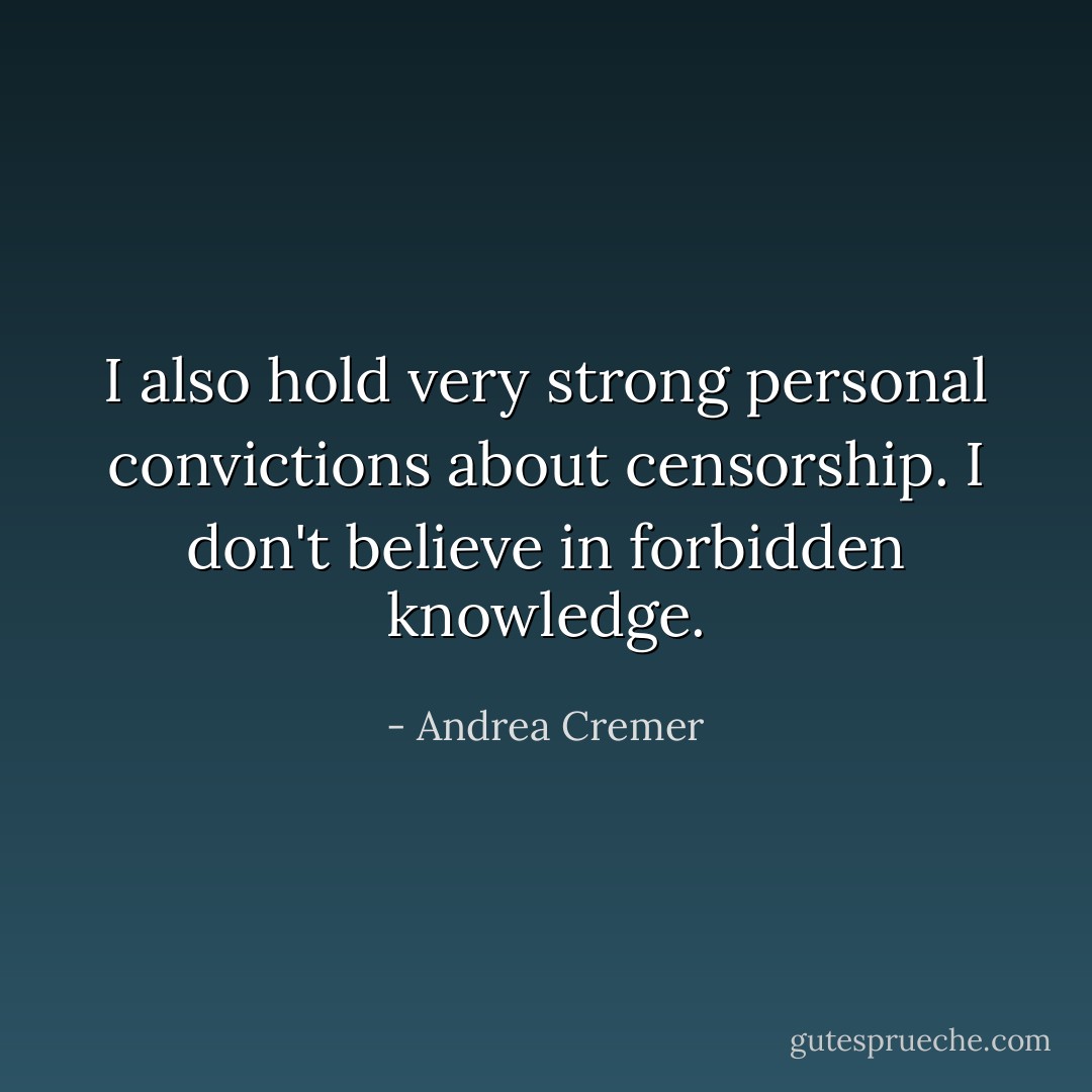 I also hold very strong personal convictions about censorship. I don't believe in forbidden knowledge. - Andrea Cremer