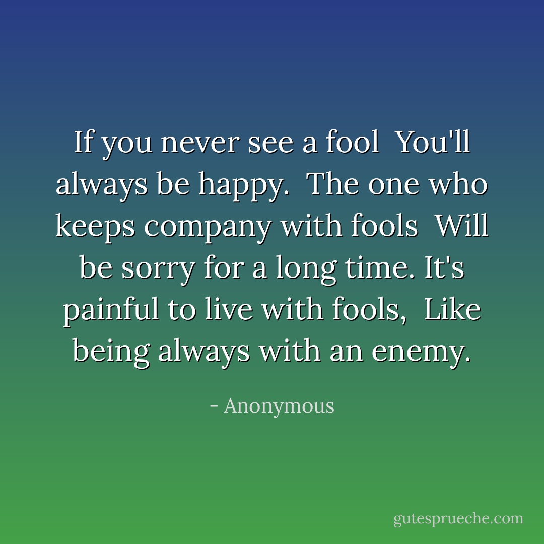 If you never see a fool<br /> You'll always be happy.<br /><br />The one who keeps company with fools<br /> Will be sorry for a long time.<br />It's painful to live with fools,<br /> Like being always with an enemy. - Anonymous