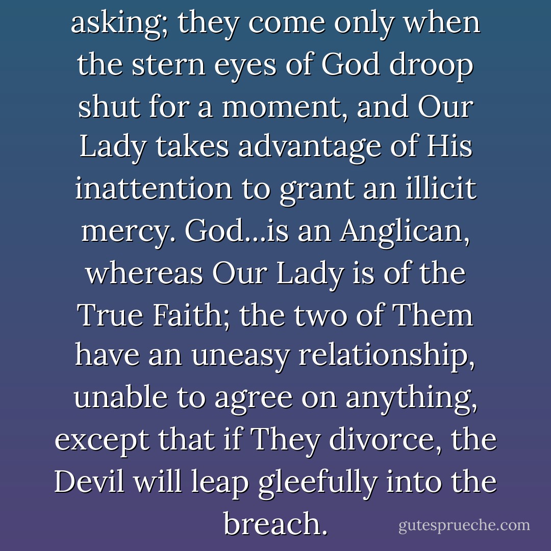 But miracles are not for the asking; they come only when the stern eyes of God droop shut for a moment, and Our Lady takes advantage of His inattention to grant an illicit mercy. God...is an Anglican, whereas Our Lady is of the True Faith; the two of Them have an uneasy relationship, unable to agree on anything, except that if They divorce, the Devil will leap gleefully into the breach. - Michel Faber
