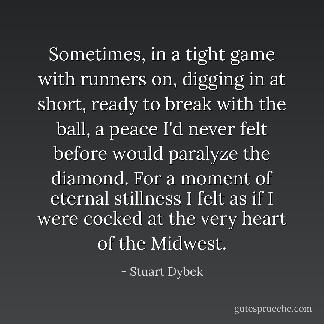 Sometimes, in a tight game with runners on, digging in at short, ready to break with the ball, a peace I'd never felt before would paralyze the diamond. For a moment of eternal stillness I felt as if I were cocked at the very heart of the Midwest. - Stuart Dybek