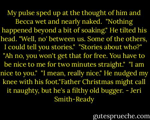My pulse sped up at the thought of him and Becca wet and nearly naked.<br /><br />"Nothing happened beyond a bit of soaking." He tilted his head. "Well, no' between us. Some of the others, I could tell you stories."<br /><br />"Stories about who?"<br /><br />"Ah no, you won't get that for free. You have to be nice to me for two minutes straight."<br /><br />"I am nice to you."<br /><br />"I mean, really nice." He nudged my knee with his foot."Father Christmas might call it naughty, but he's a filthy old bugger. - Jeri Smith-Ready