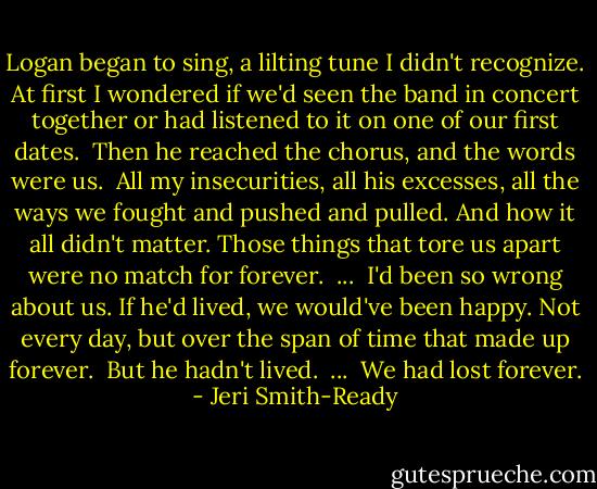 Logan began to sing, a lilting tune I didn't recognize. At first I wondered if we'd seen the band in concert together or had listened to it on one of our first dates.<br /><br />Then he reached the chorus, and the words were us.<br /><br />All my insecurities, all his excesses, all the ways we fought and pushed and pulled. And how it all didn't matter. Those things that tore us apart were no match for forever.<br /><br />...<br /><br />I'd been so wrong about us. If he'd lived, we would've been happy. Not every day, but over the span of time that made up forever.<br /><br />But he hadn't lived.<br /><br />...<br /><br />We had lost forever. - Jeri Smith-Ready